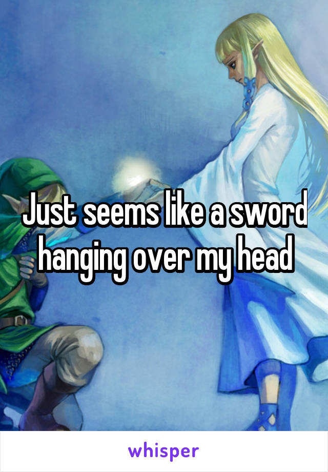 Just seems like a sword hanging over my head