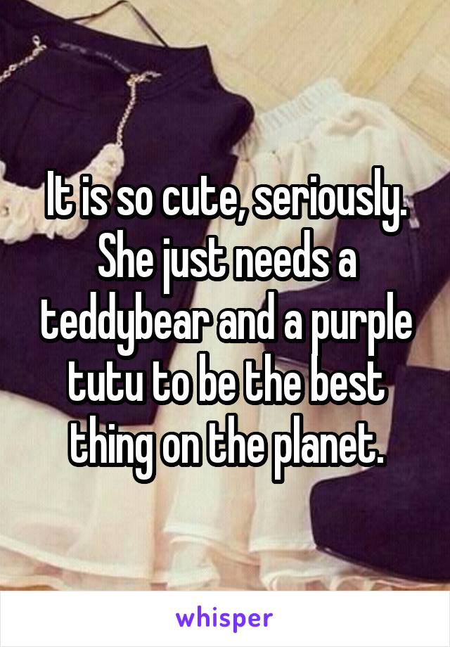 It is so cute, seriously. She just needs a teddybear and a purple tutu to be the best thing on the planet.