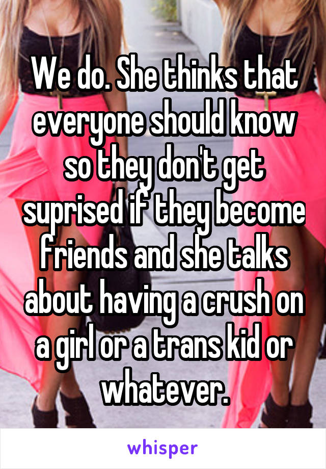 We do. She thinks that everyone should know so they don't get suprised if they become friends and she talks about having a crush on a girl or a trans kid or whatever.