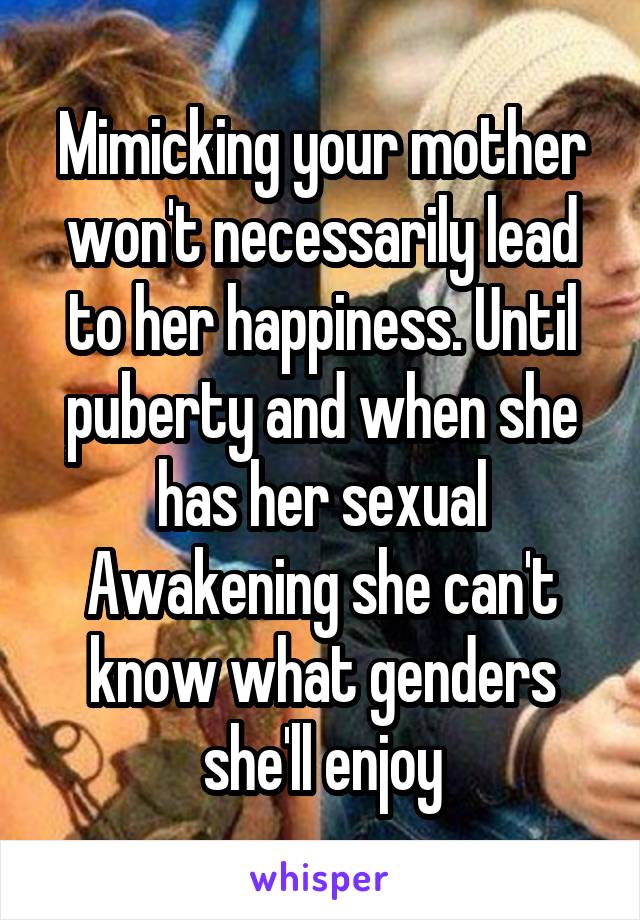 Mimicking your mother won't necessarily lead to her happiness. Until puberty and when she has her sexual Awakening she can't know what genders she'll enjoy