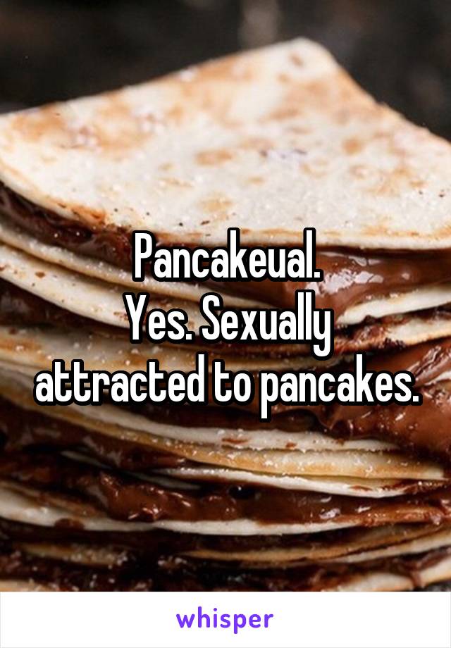 Pancakeual.
Yes. Sexually attracted to pancakes.