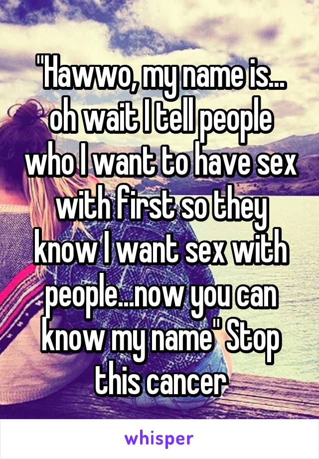 "Hawwo, my name is... oh wait I tell people who I want to have sex with first so they know I want sex with people...now you can know my name" Stop this cancer