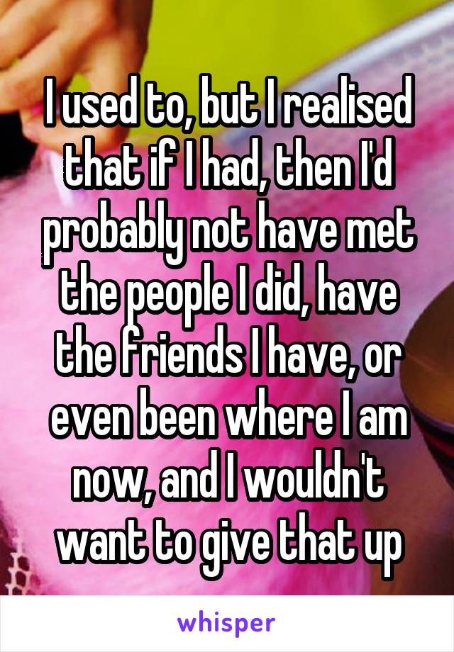 I used to, but I realised that if I had, then I'd probably not have met the people I did, have the friends I have, or even been where I am now, and I wouldn't want to give that up