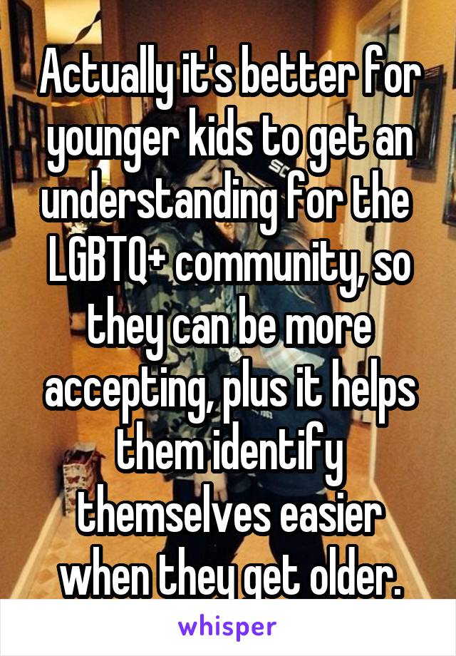 Actually it's better for younger kids to get an understanding for the  LGBTQ+ community, so they can be more accepting, plus it helps them identify themselves easier when they get older.