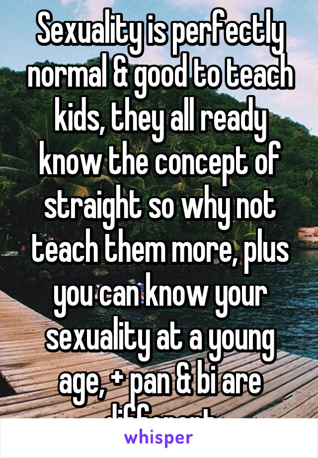  Sexuality is perfectly normal & good to teach kids, they all ready know the concept of straight so why not teach them more, plus you can know your sexuality at a young age, + pan & bi are different