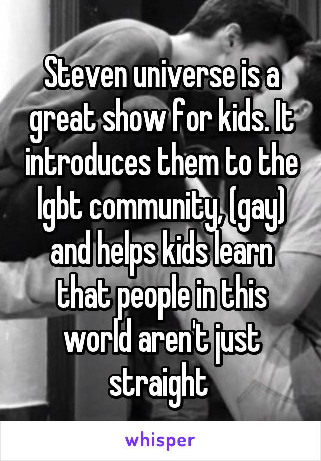 Steven universe is a great show for kids. It introduces them to the lgbt community, (gay) and helps kids learn that people in this world aren't just straight 