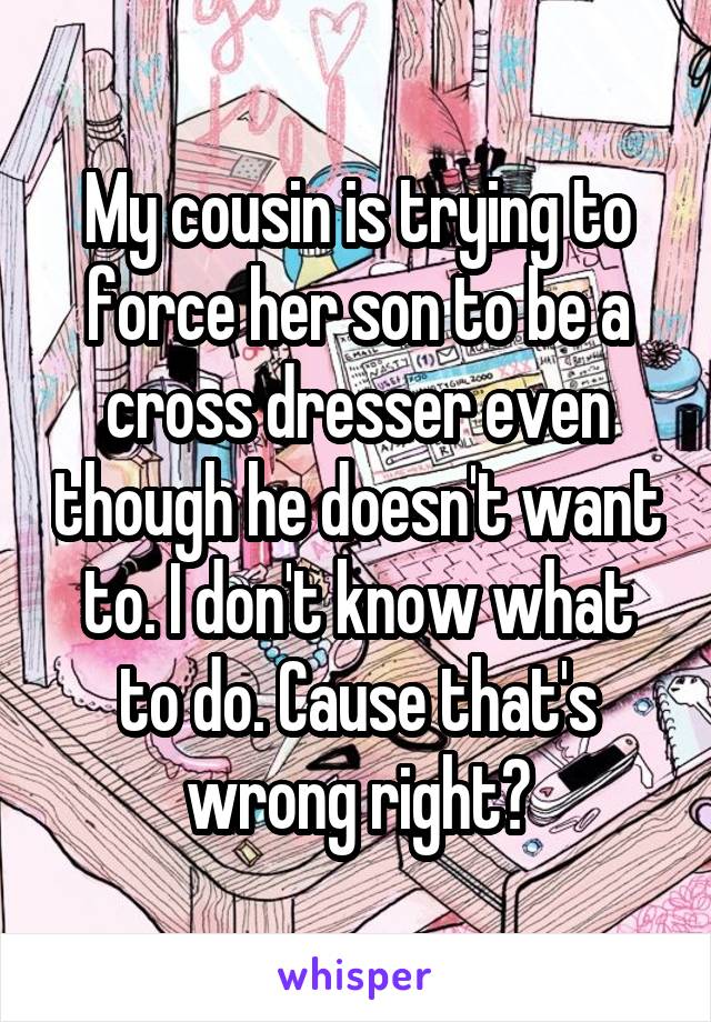 My cousin is trying to force her son to be a cross dresser even though he doesn't want to. I don't know what to do. Cause that's wrong right?