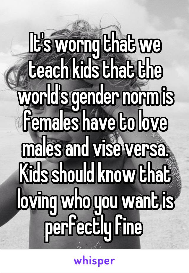 It's worng that we teach kids that the world's gender norm is females have to love males and vise versa. Kids should know that loving who you want is perfectly fine 