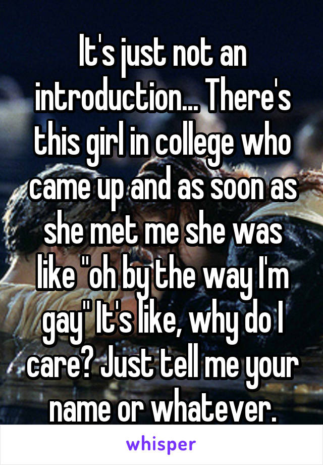 It's just not an introduction... There's this girl in college who came up and as soon as she met me she was like "oh by the way I'm gay" It's like, why do I care? Just tell me your name or whatever.