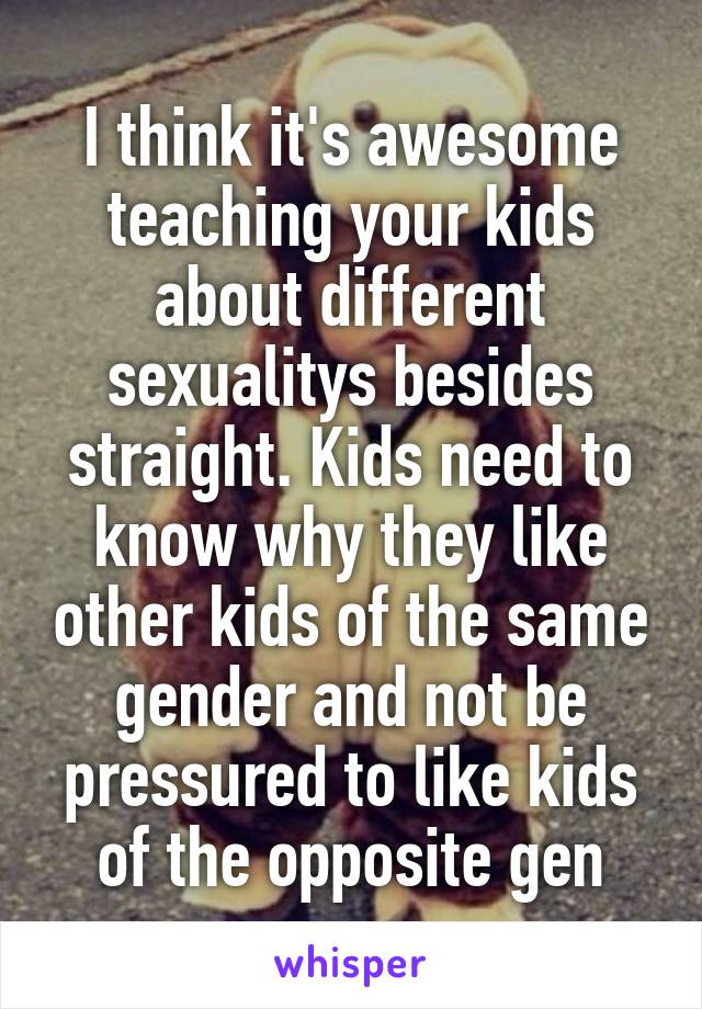 I think it's awesome teaching your kids about different sexualitys besides straight. Kids need to know why they like other kids of the same gender and not be pressured to like kids of the opposite gen