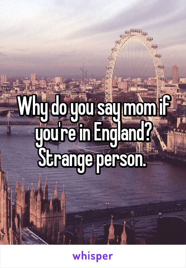 Why do you say mom if you're in England? Strange person. 