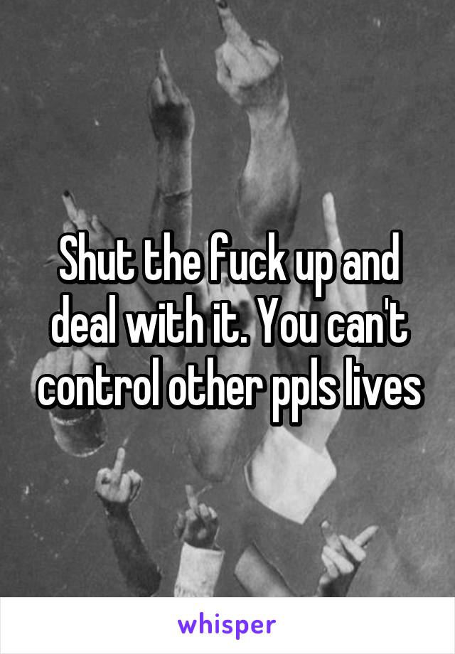 Shut the fuck up and deal with it. You can't control other ppls lives