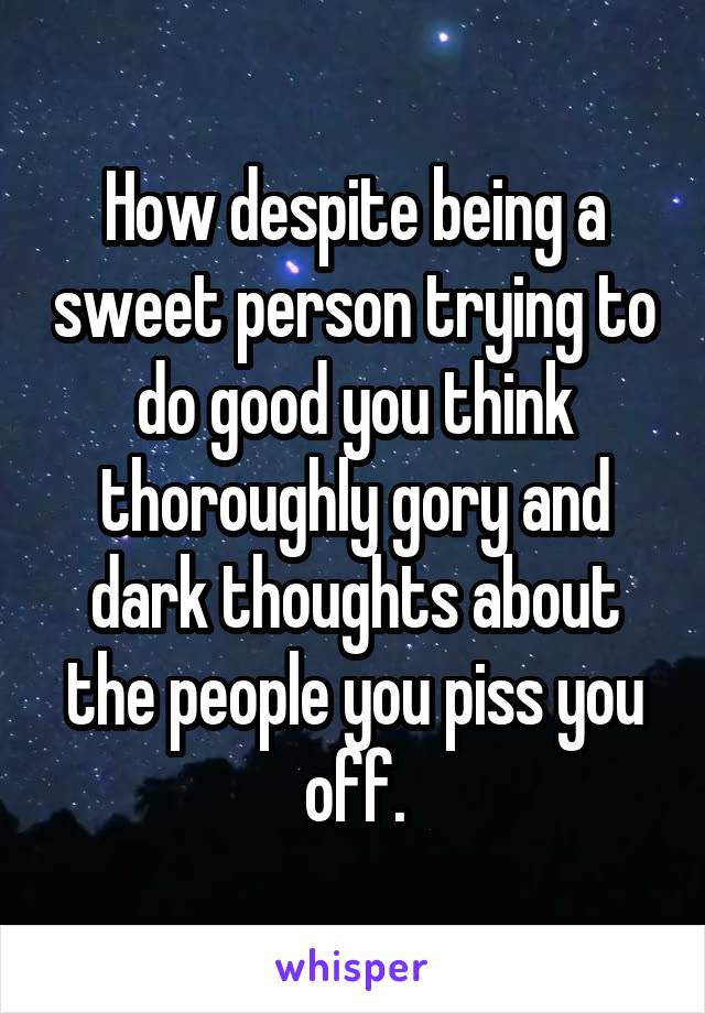 How despite being a sweet person trying to do good you think thoroughly gory and dark thoughts about the people you piss you off.