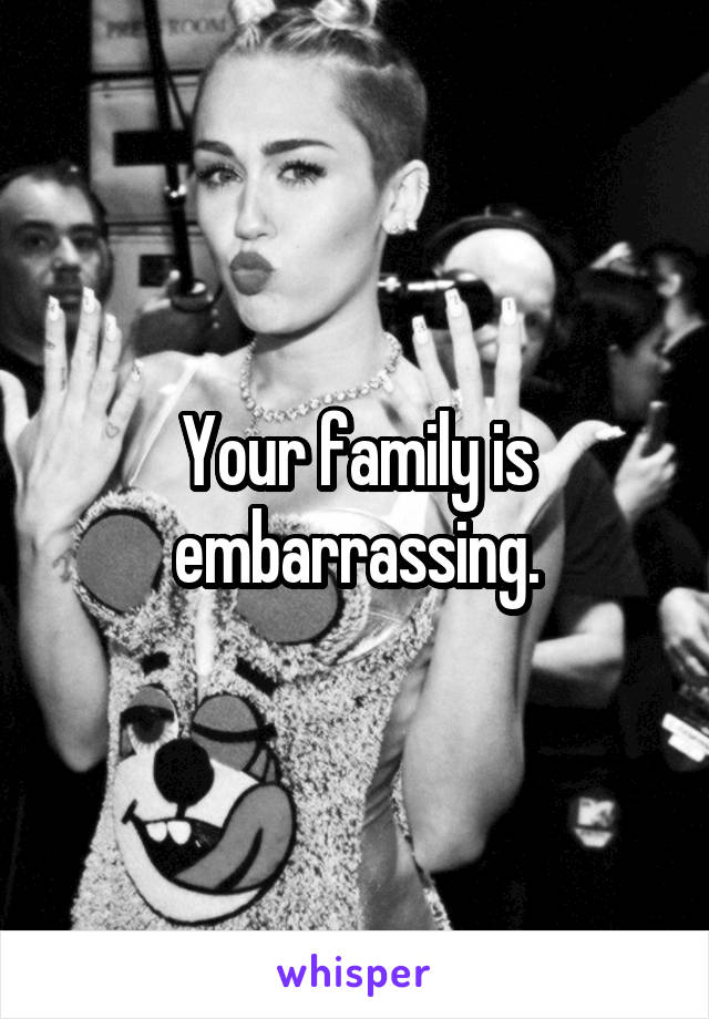 Your family is embarrassing.