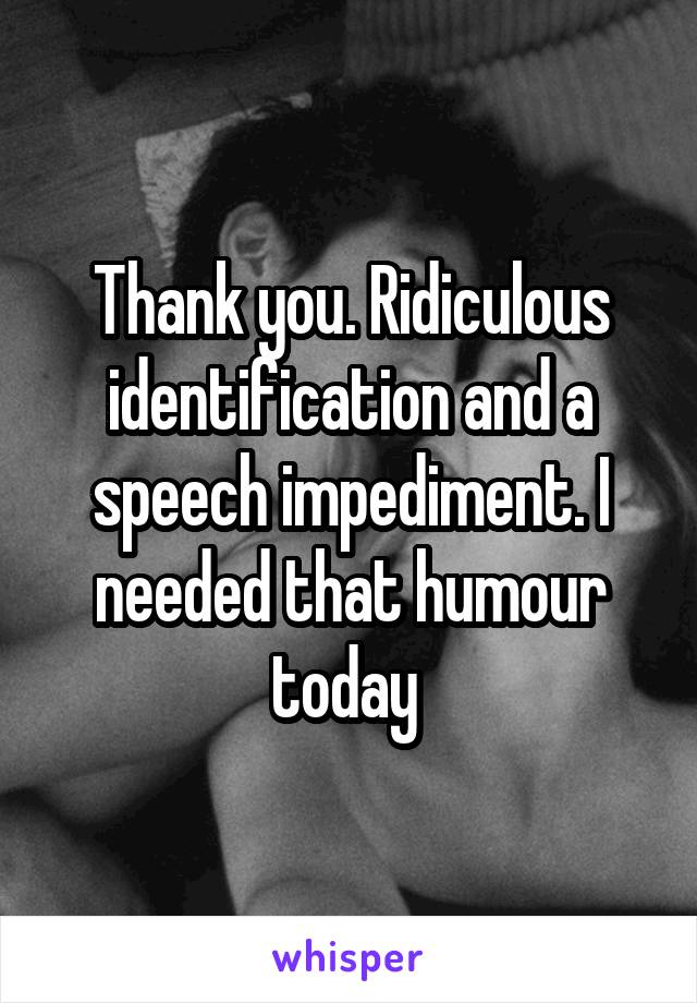 Thank you. Ridiculous identification and a speech impediment. I needed that humour today 