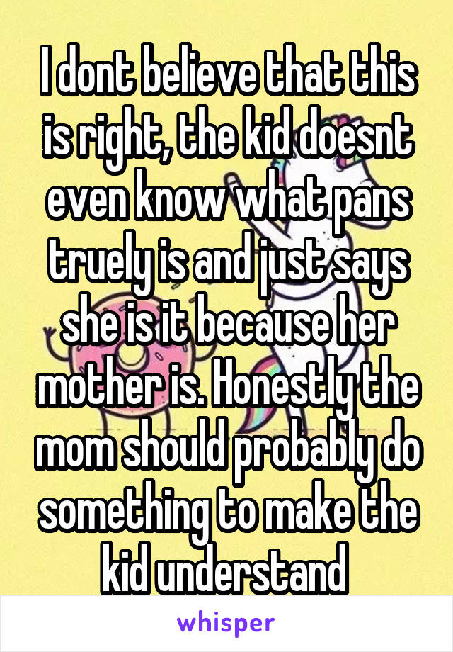 I dont believe that this is right, the kid doesnt even know what pans truely is and just says she is it because her mother is. Honestly the mom should probably do something to make the kid understand 