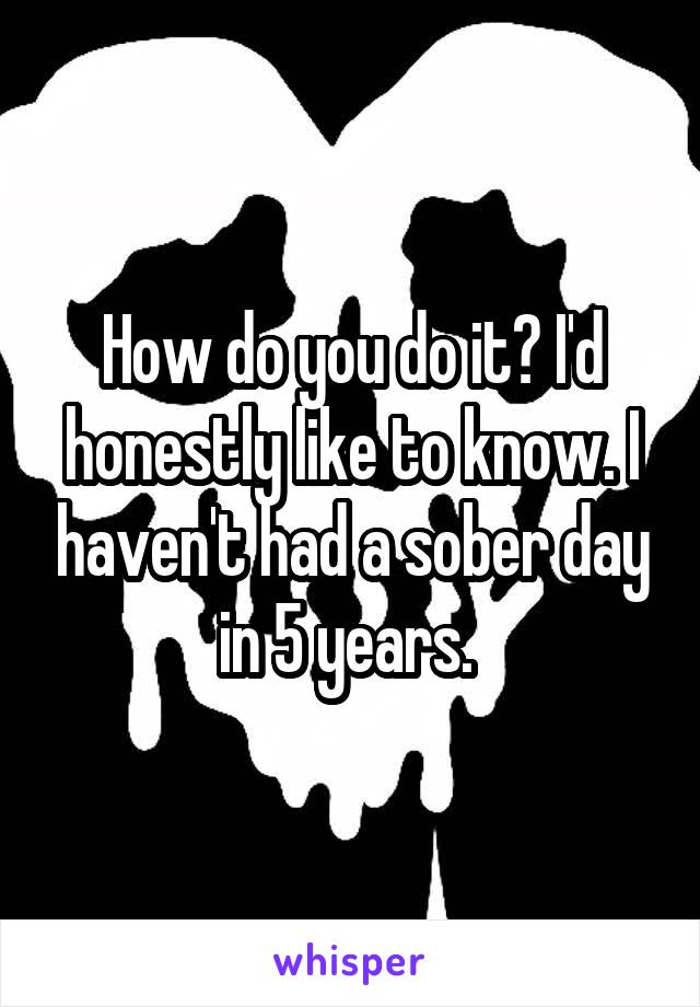 How do you do it? I'd honestly like to know. I haven't had a sober day in 5 years. 