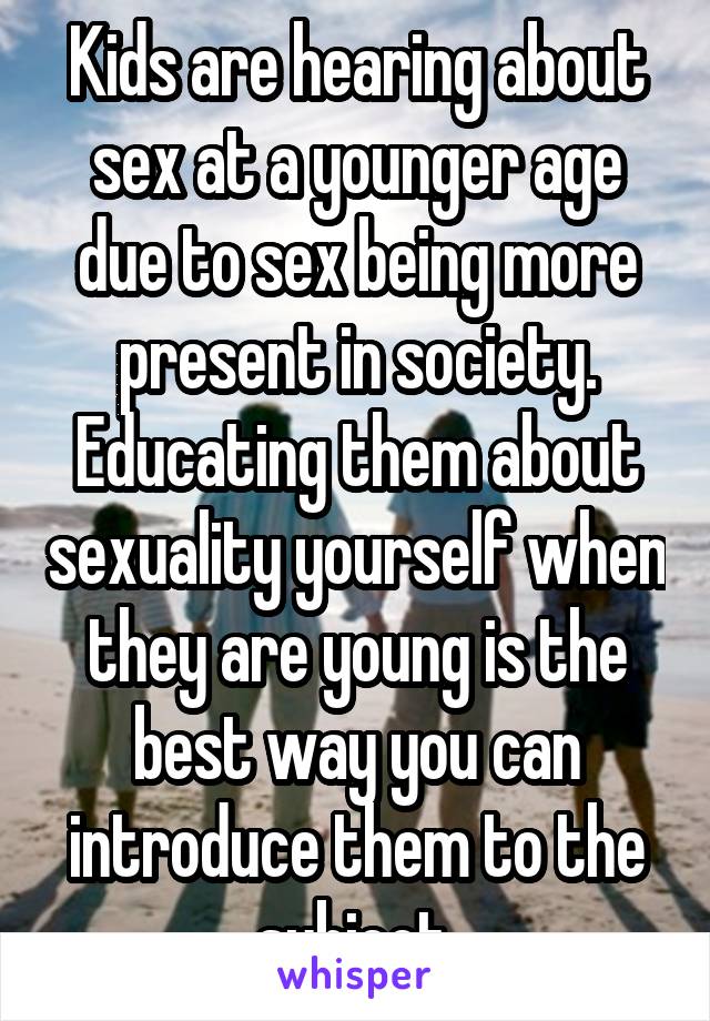 Kids are hearing about sex at a younger age due to sex being more present in society. Educating them about sexuality yourself when they are young is the best way you can introduce them to the subject.