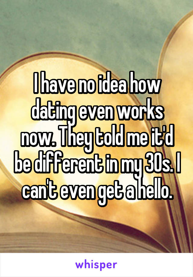I have no idea how dating even works now. They told me it'd be different in my 30s. I can't even get a hello.