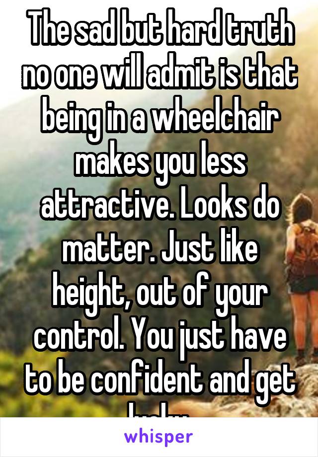 The sad but hard truth no one will admit is that being in a wheelchair makes you less attractive. Looks do matter. Just like height, out of your control. You just have to be confident and get lucky.