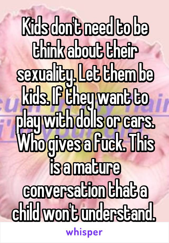 Kids don't need to be think about their sexuality. Let them be kids. If they want to play with dolls or cars. Who gives a fuck. This is a mature conversation that a child won't understand. 