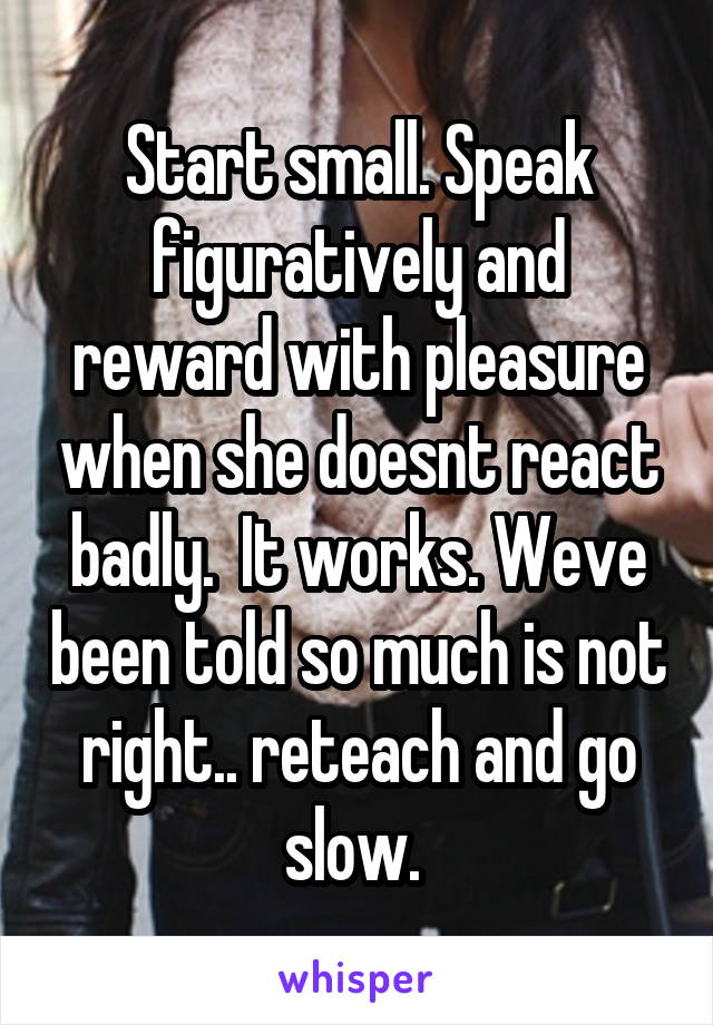 Start small. Speak figuratively and reward with pleasure when she doesnt react badly.  It works. Weve been told so much is not right.. reteach and go slow. 