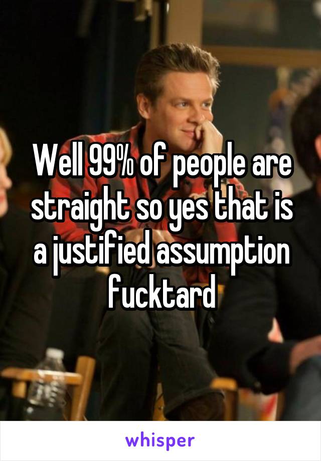 Well 99% of people are straight so yes that is a justified assumption fucktard