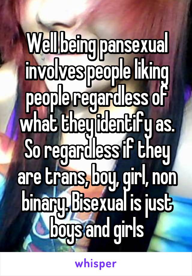 Well being pansexual involves people liking people regardless of what they identify as. So regardless if they are trans, boy, girl, non binary. Bisexual is just boys and girls