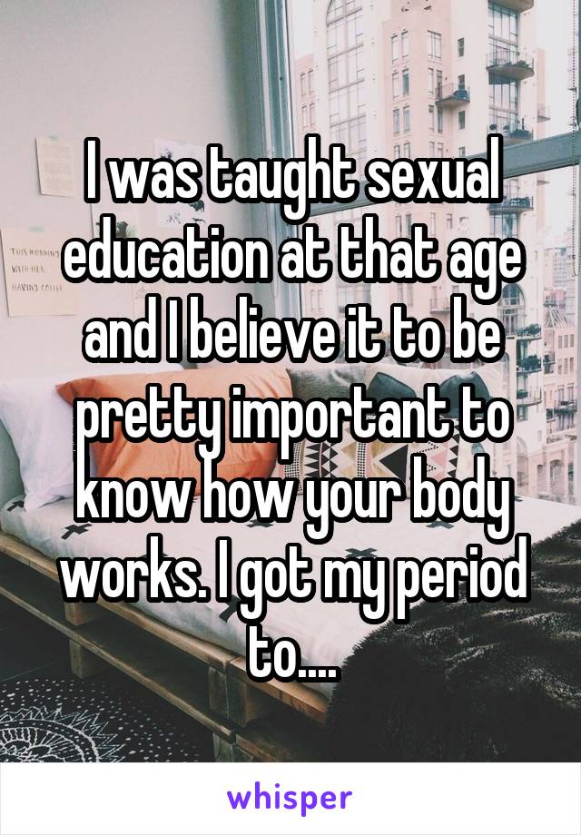 I was taught sexual education at that age and I believe it to be pretty important to know how your body works. I got my period to....