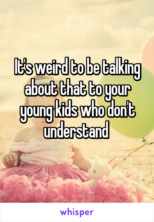 It's weird to be talking about that to your young kids who don't understand 
