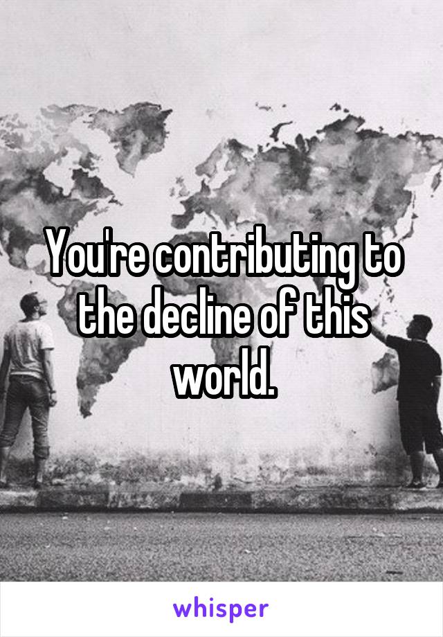 You're contributing to the decline of this world.