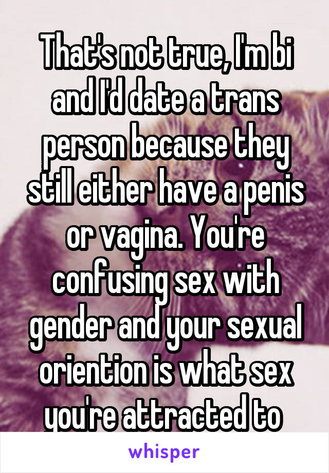 That's not true, I'm bi and I'd date a trans person because they still either have a penis or vagina. You're confusing sex with gender and your sexual oriention is what sex you're attracted to 