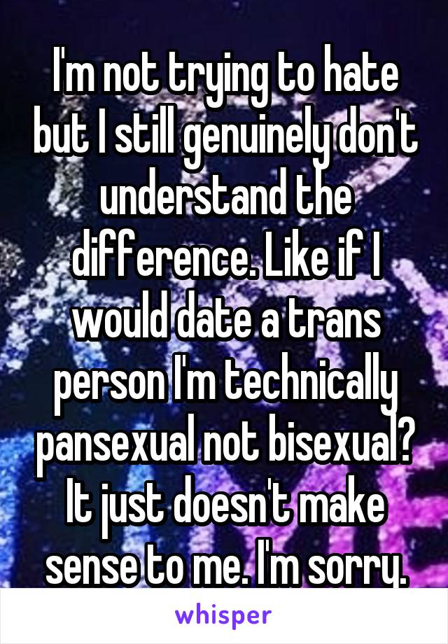 I'm not trying to hate but I still genuinely don't understand the difference. Like if I would date a trans person I'm technically pansexual not bisexual? It just doesn't make sense to me. I'm sorry.