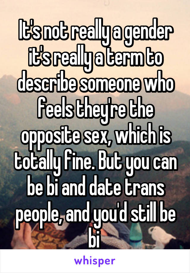 It's not really a gender it's really a term to describe someone who feels they're the opposite sex, which is totally fine. But you can be bi and date trans people, and you'd still be bi 