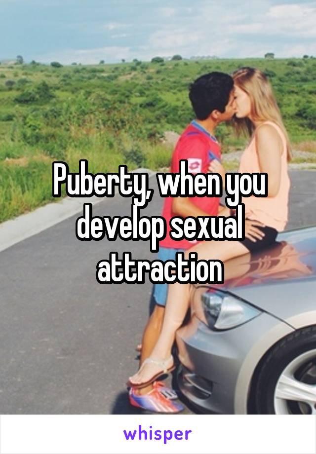 Puberty, when you develop sexual attraction