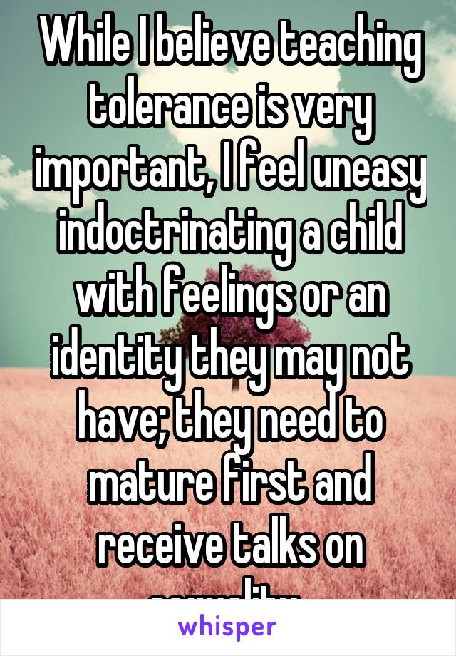 While I believe teaching tolerance is very important, I feel uneasy indoctrinating a child with feelings or an identity they may not have; they need to mature first and receive talks on sexuality. 