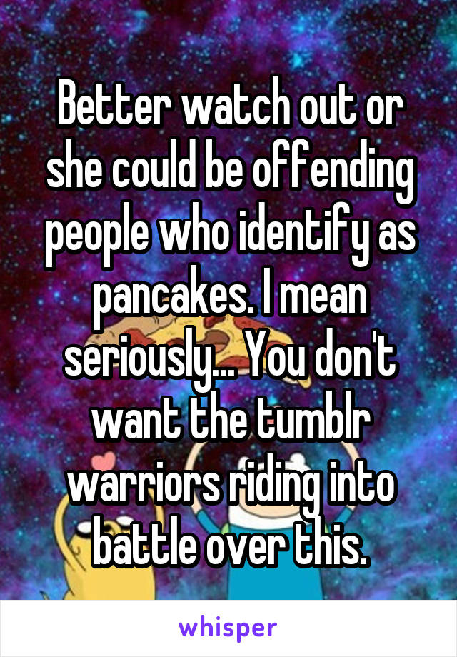 Better watch out or she could be offending people who identify as pancakes. I mean seriously... You don't want the tumblr warriors riding into battle over this.