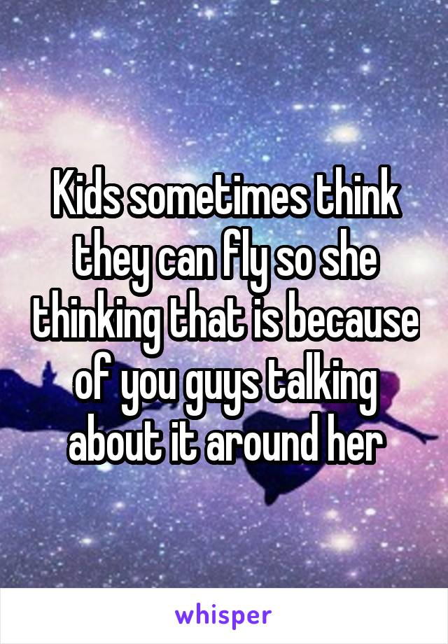 Kids sometimes think they can fly so she thinking that is because of you guys talking about it around her