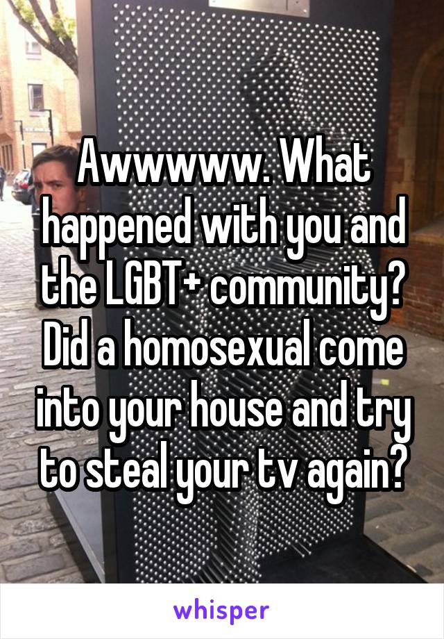 Awwwww. What happened with you and the LGBT+ community? Did a homosexual come into your house and try to steal your tv again?