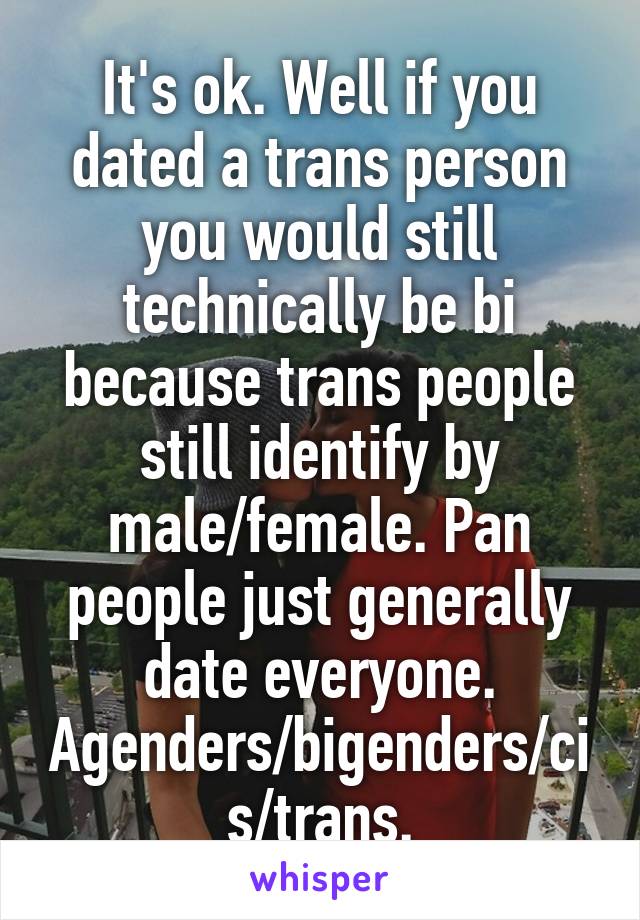 It's ok. Well if you dated a trans person you would still technically be bi because trans people still identify by male/female. Pan people just generally date everyone. Agenders/bigenders/cis/trans.