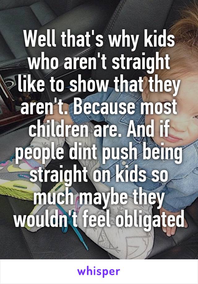 Well that's why kids who aren't straight like to show that they aren't. Because most children are. And if people dint push being straight on kids so much maybe they wouldn't feel obligated 