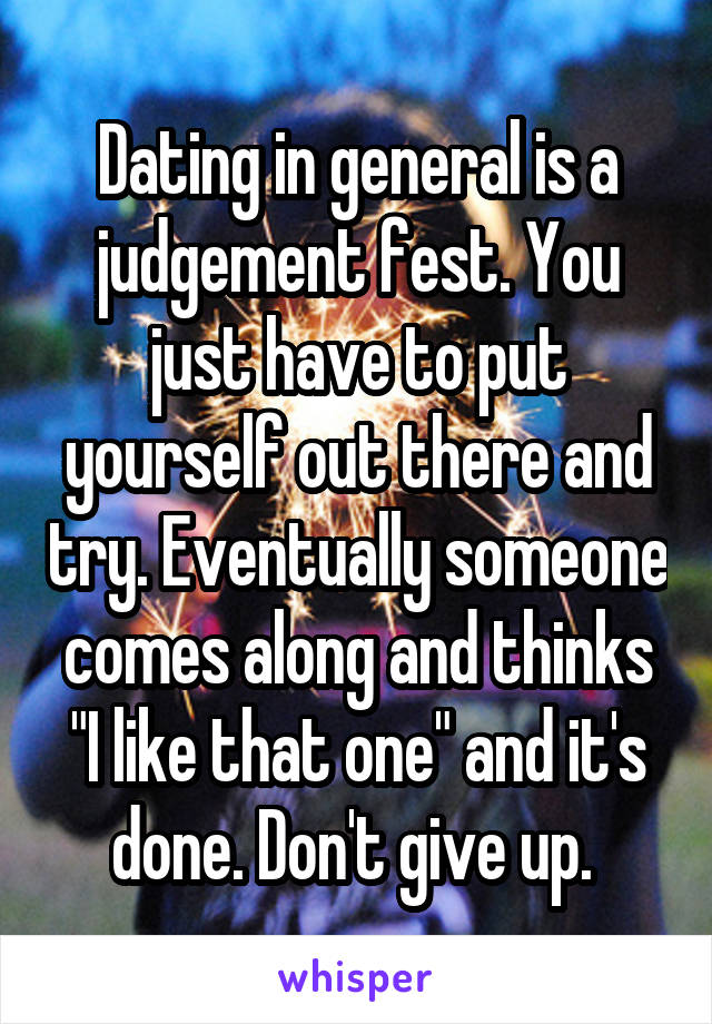 Dating in general is a judgement fest. You just have to put yourself out there and try. Eventually someone comes along and thinks "I like that one" and it's done. Don't give up. 