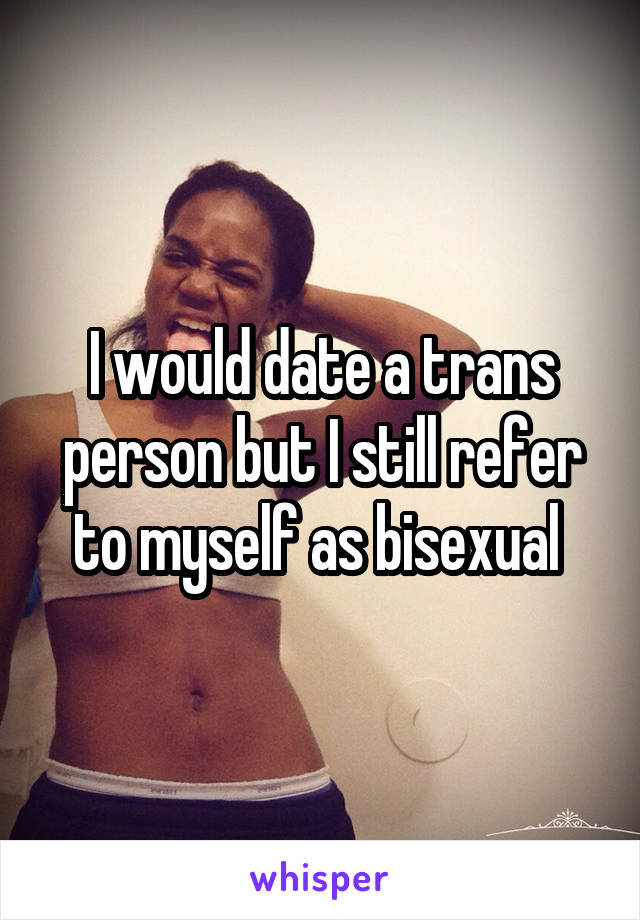 I would date a trans person but I still refer to myself as bisexual 