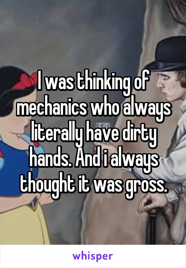  I was thinking of mechanics who always literally have dirty hands. And i always thought it was gross.