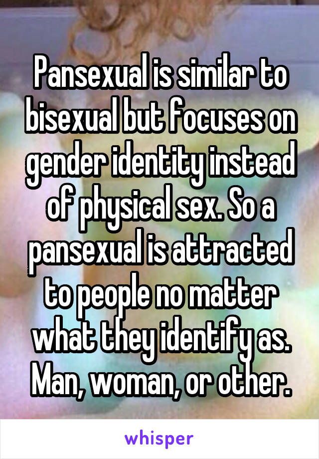 Pansexual is similar to bisexual but focuses on gender identity instead of physical sex. So a pansexual is attracted to people no matter what they identify as. Man, woman, or other.