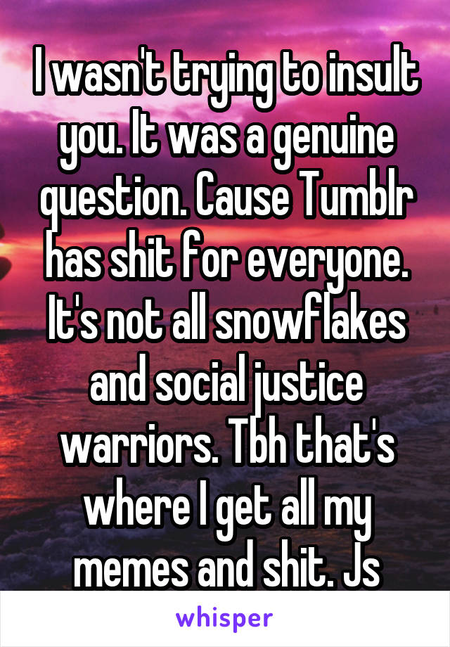 I wasn't trying to insult you. It was a genuine question. Cause Tumblr has shit for everyone. It's not all snowflakes and social justice warriors. Tbh that's where I get all my memes and shit. Js