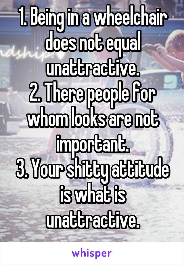 1. Being in a wheelchair does not equal unattractive.
2. There people for whom looks are not important.
3. Your shitty attitude is what is unattractive.
