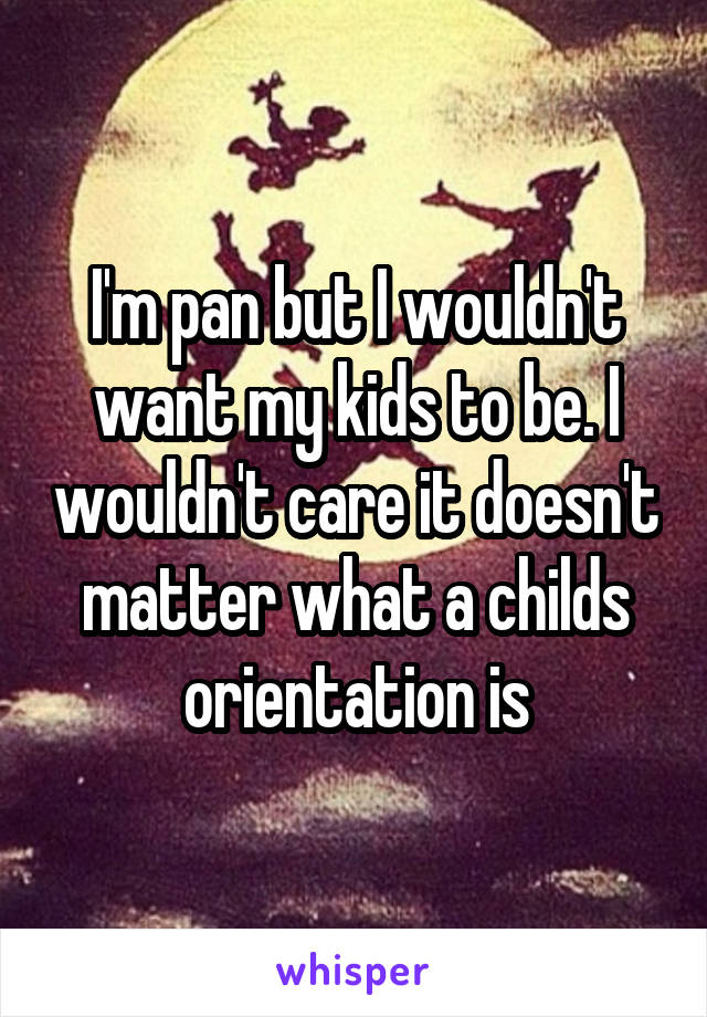 I'm pan but I wouldn't want my kids to be. I wouldn't care it doesn't matter what a childs orientation is