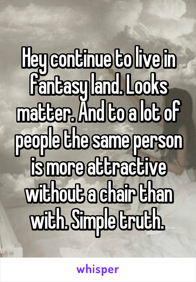 Hey continue to live in fantasy land. Looks matter. And to a lot of people the same person is more attractive without a chair than with. Simple truth. 