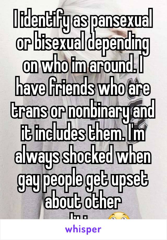 I identify as pansexual or bisexual depending on who im around. I have friends who are trans or nonbinary and it includes them. I'm always shocked when gay people get upset about other sexualities 🙄